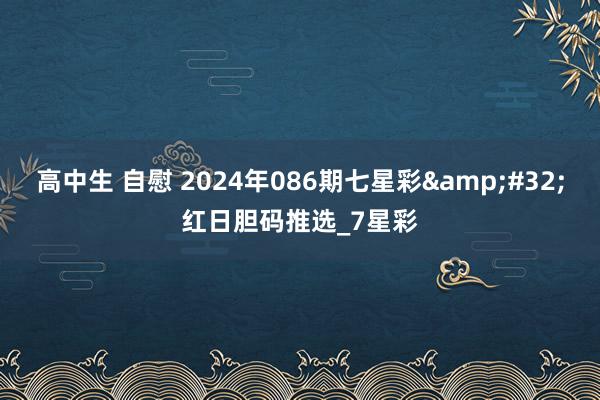 高中生 自慰 2024年086期七星彩&#32;红日胆码推选_7星彩