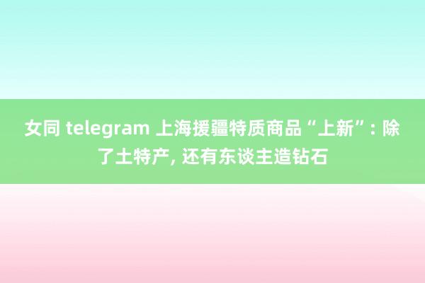 女同 telegram 上海援疆特质商品“上新”: 除了土特产， 还有东谈主造钻石