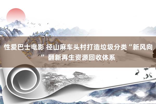 性爱巴士电影 径山麻车头村打造垃圾分类“新风向” 翻新再生资源回收体系