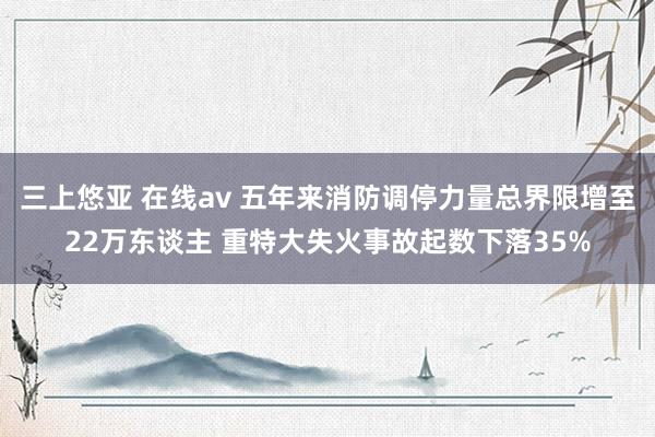 三上悠亚 在线av 五年来消防调停力量总界限增至22万东谈主 重特大失火事故起数下落35%