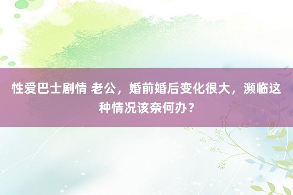 性爱巴士剧情 老公，婚前婚后变化很大，濒临这种情况该奈何办？