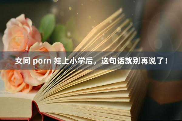 女同 porn 娃上小学后，这句话就别再说了！