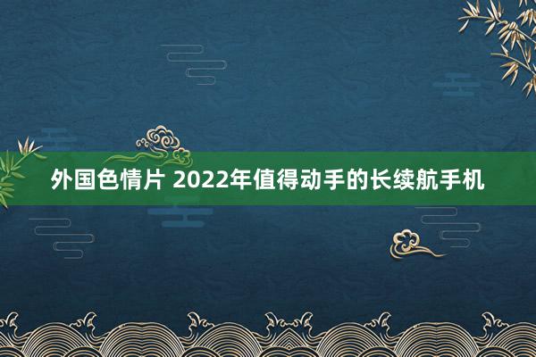 外国色情片 2022年值得动手的长续航手机