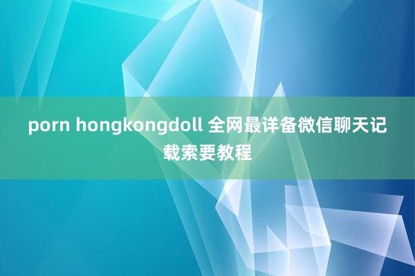 porn hongkongdoll 全网最详备微信聊天记载索要教程