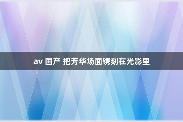 av 国产 把芳华场面镌刻在光影里