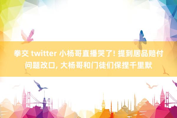 拳交 twitter 小杨哥直播哭了! 提到居品赔付问题改口， 大杨哥和门徒们保捏千里默