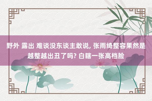 野外 露出 难谈没东谈主敢说， 张雨绮整容果然是越整越出丑了吗? 白瞎一张高档脸