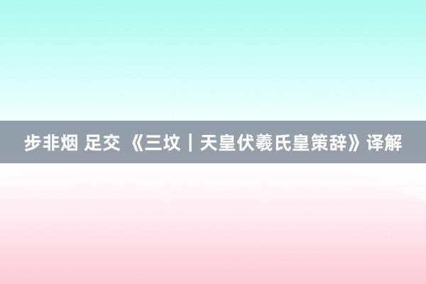 步非烟 足交 《三坟｜天皇伏羲氏皇策辞》译解