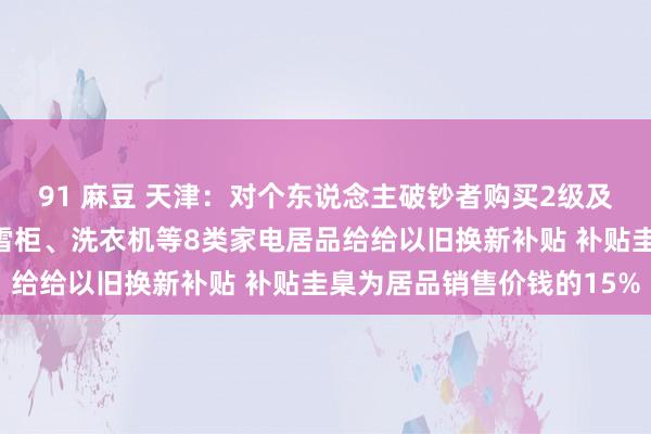 91 麻豆 天津：对个东说念主破钞者购买2级及以上能效或水效圭臬的雪柜、洗衣机等8类家电居品给给以旧换新补贴 补贴圭臬为居品销售价钱的15%