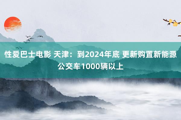 性爱巴士电影 天津：到2024年底 更新购置新能源公交车1000辆以上