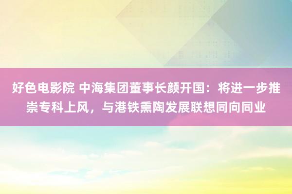 好色电影院 中海集团董事长颜开国：将进一步推崇专科上风，与港铁熏陶发展联想同向同业