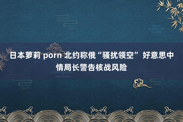 日本萝莉 porn 北约称俄“骚扰领空” 好意思中情局长警告核战风险