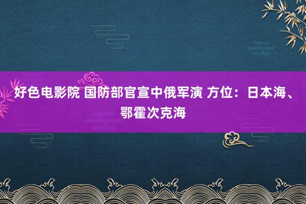 好色电影院 国防部官宣中俄军演 方位：日本海、鄂霍次克海