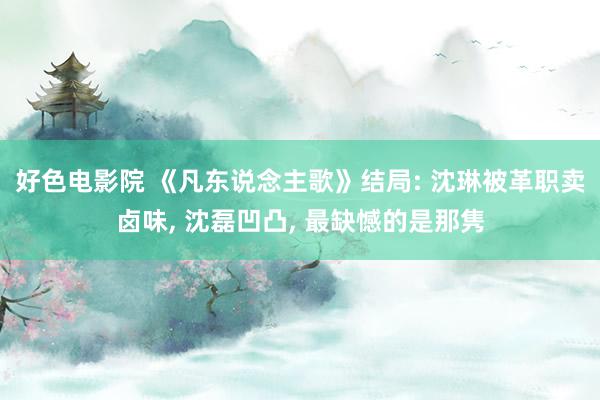 好色电影院 《凡东说念主歌》结局: 沈琳被革职卖卤味， 沈磊凹凸， 最缺憾的是那隽