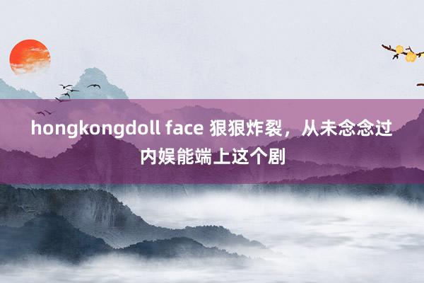 hongkongdoll face 狠狠炸裂，从未念念过内娱能端上这个剧