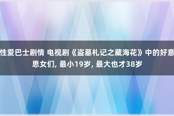 性爱巴士剧情 电视剧《盗墓札记之藏海花》中的好意思女们， 最小19岁， 最大也才38岁