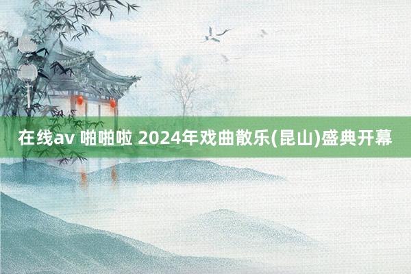 在线av 啪啪啦 2024年戏曲散乐(昆山)盛典开幕