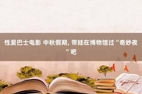 性爱巴士电影 中秋假期， 带娃在博物馆过“奇妙夜”吧