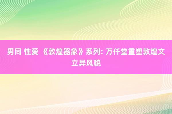 男同 性愛 《敦煌器象》系列: 万仟堂重塑敦煌文立异风貌