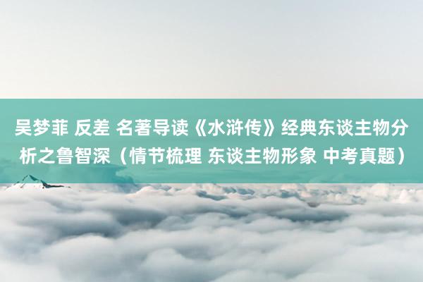 吴梦菲 反差 名著导读《水浒传》经典东谈主物分析之鲁智深（情节梳理 东谈主物形象 中考真题）