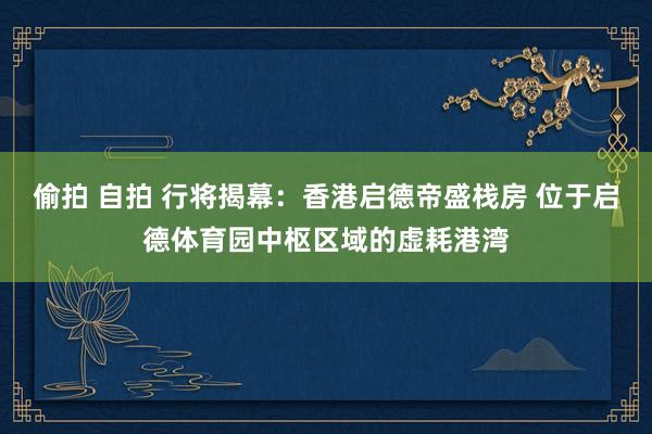 偷拍 自拍 行将揭幕：香港启德帝盛栈房 位于启德体育园中枢区域的虚耗港湾