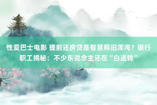 性爱巴士电影 提前还房贷是智慧照旧浑沌？银行职工揭秘：不少东说念主还在“白送钱”