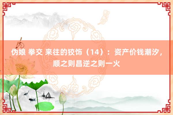 伪娘 拳交 来往的狡饰（14）：资产价钱潮汐，顺之则昌逆之则一火