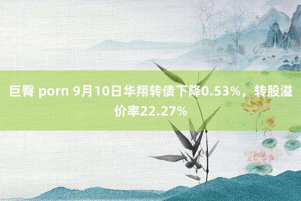 巨臀 porn 9月10日华翔转债下降0.53%，转股溢价率22.27%