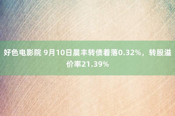 好色电影院 9月10日晨丰转债着落0.32%，转股溢价率21.39%