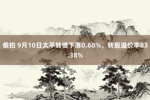 偷拍 9月10日太平转债下落0.68%，转股溢价率83.38%