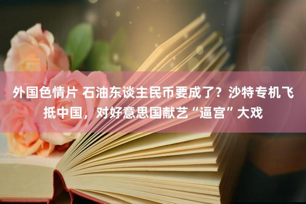 外国色情片 石油东谈主民币要成了？沙特专机飞抵中国，对好意思国献艺“逼宫”大戏