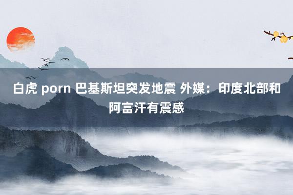 白虎 porn 巴基斯坦突发地震 外媒：印度北部和阿富汗有震感