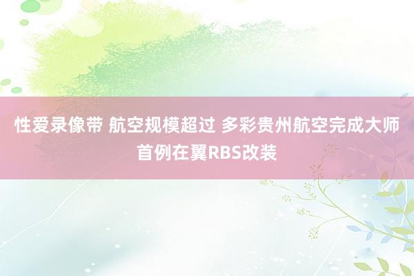 性爱录像带 航空规模超过 多彩贵州航空完成大师首例在翼RBS改装