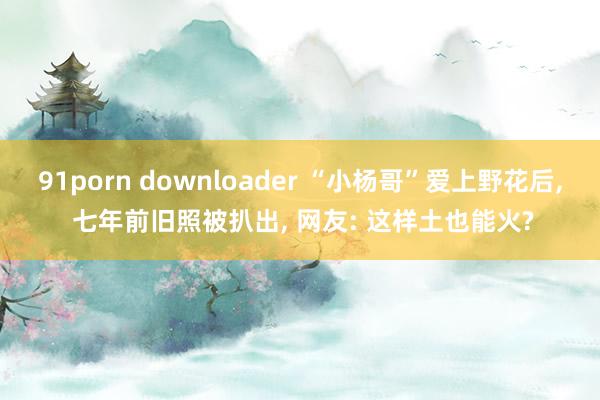 91porn downloader “小杨哥”爱上野花后， 七年前旧照被扒出， 网友: 这样土也能火?