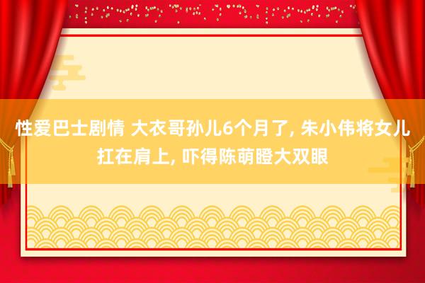 性爱巴士剧情 大衣哥孙儿6个月了， 朱小伟将女儿扛在肩上， 吓得陈萌瞪大双眼