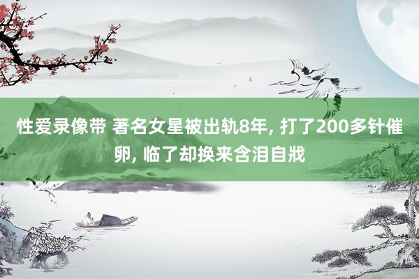 性爱录像带 著名女星被出轨8年， 打了200多针催卵， 临了却换来含泪自戕