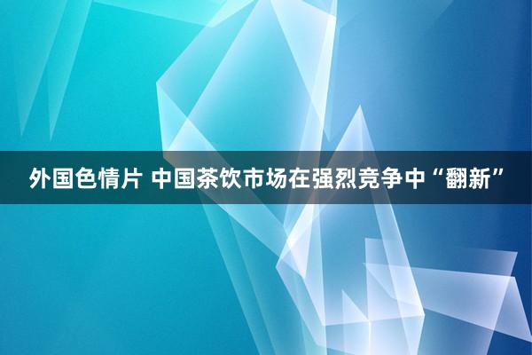 外国色情片 中国茶饮市场在强烈竞争中“翻新”