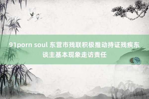 91porn soul 东营市残联积极推动持证残疾东谈主基本现象走访责任