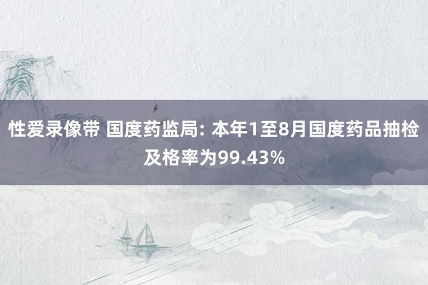 性爱录像带 国度药监局: 本年1至8月国度药品抽检及格率为99.43%