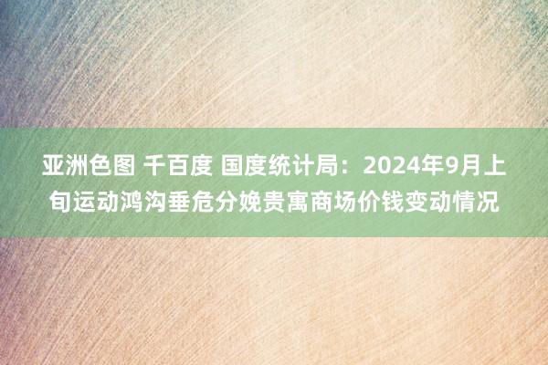 亚洲色图 千百度 国度统计局：2024年9月上旬运动鸿沟垂危分娩贵寓商场价钱变动情况