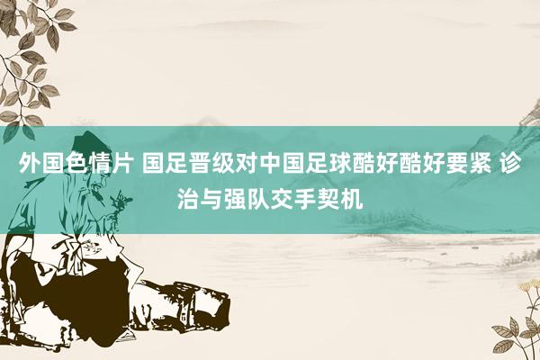 外国色情片 国足晋级对中国足球酷好酷好要紧 诊治与强队交手契机