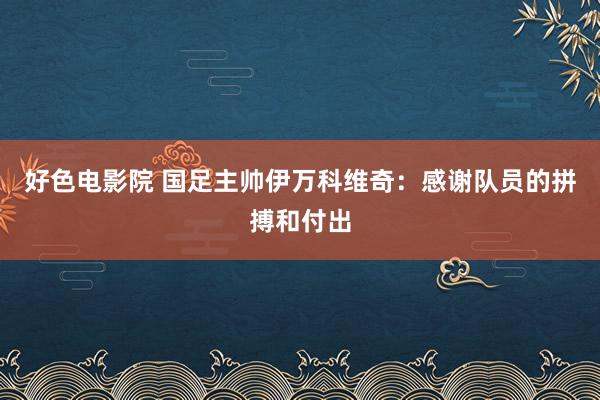 好色电影院 国足主帅伊万科维奇：感谢队员的拼搏和付出