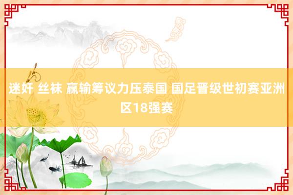 迷奸 丝袜 赢输筹议力压泰国 国足晋级世初赛亚洲区18强赛