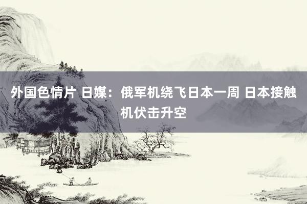 外国色情片 日媒：俄军机绕飞日本一周 日本接触机伏击升空