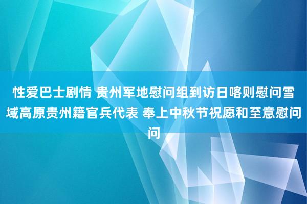 性爱巴士剧情 贵州军地慰问组到访日喀则慰问雪域高原贵州籍官兵代表 奉上中秋节祝愿和至意慰问