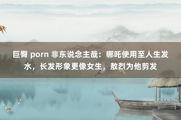 巨臀 porn 非东说念主哉：哪吒使用至人生发水，长发形象更像女生，敖烈为他剪发