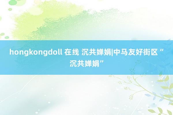 hongkongdoll 在线 沉共婵娟|中马友好街区“沉共婵娟”