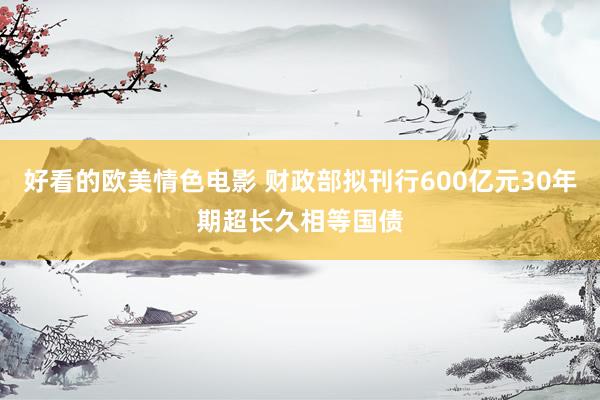 好看的欧美情色电影 财政部拟刊行600亿元30年期超长久相等国债