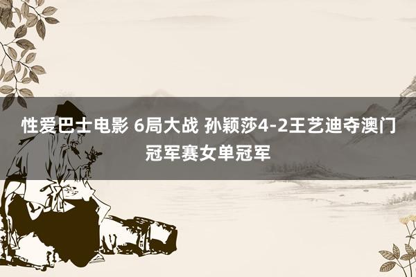 性爱巴士电影 6局大战 孙颖莎4-2王艺迪夺澳门冠军赛女单冠军