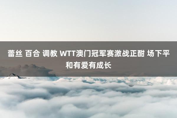 蕾丝 百合 调教 WTT澳门冠军赛激战正酣 场下平和有爱有成长